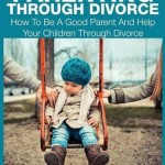 Good Parenting Through Divorce: How to Be a Good Parent and Help Your Children Through Divorce